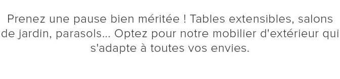 Prenez une pause bien méritée ! Tables extensibles, salons de jardin, parasols… Optez pour notre mobilier d'extérieur qui s'adapte à toutes vos envies.